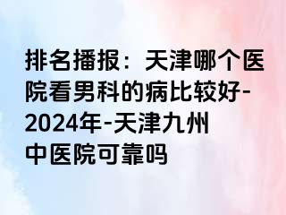 排名播报：天津哪个医院看男科的病比较好-2024年-天津九洲中医院可靠吗