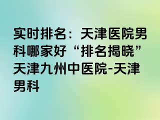 实时排名：天津医院男科哪家好“排名揭晓”天津九洲中医院-天津男科