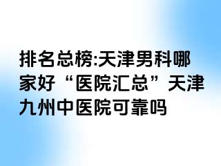 排名总榜:天津男科哪家好“医院汇总”天津九洲中医院可靠吗