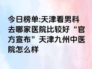 今日榜单:天津看男科去哪家医院比较好“官方宣布”天津九洲中医院怎么样