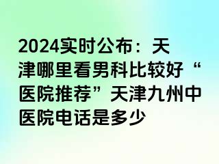 2024实时公布：天津哪里看男科比较好“医院推荐”天津九洲中医院电话是多少