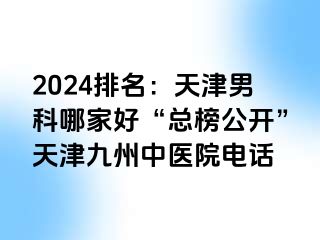 2024排名：天津男科哪家好“总榜公开”天津九洲中医院电话