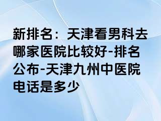 新排名：天津看男科去哪家医院比较好-排名公布-天津九洲中医院电话是多少