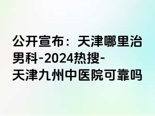 公开宣布：天津哪里治男科-2024热搜-天津九洲中医院可靠吗