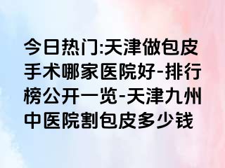 今日热门:天津做包皮手术哪家医院好-排行榜公开一览-天津九洲中医院割包皮多少钱