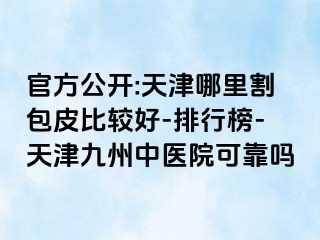 官方公开:天津哪里割包皮比较好-排行榜-天津九洲中医院可靠吗