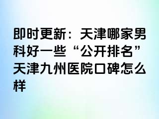 即时更新：天津哪家男科好一些“公开排名”天津九洲医院口碑怎么样