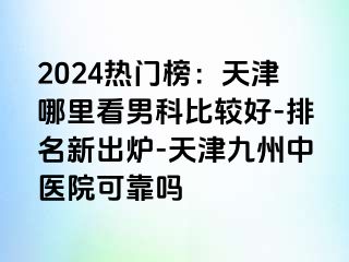 2024热门榜：天津哪里看男科比较好-排名新出炉-天津九洲中医院可靠吗