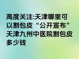 高度关注:天津哪里可以割包皮“公开宣布”天津九洲中医院割包皮多少钱