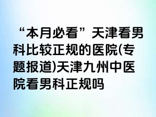 “本月必看”天津看男科比较正规的医院(专题报道)天津九洲中医院看男科正规吗