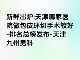 新鲜出炉:天津哪家医院做包皮环切手术较好-排名总榜发布-天津九洲男科