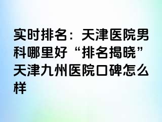 实时排名：天津医院男科哪里好“排名揭晓”天津九洲医院口碑怎么样