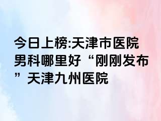 今日上榜:天津市医院男科哪里好“刚刚发布”天津九洲医院