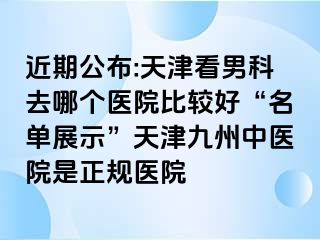 近期公布:天津看男科去哪个医院比较好“名单展示”天津九洲中医院是正规医院