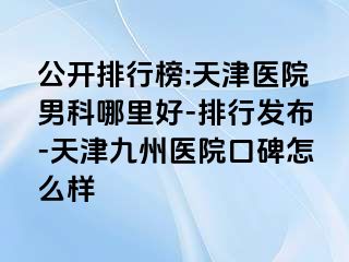 公开排行榜:天津医院男科哪里好-排行发布-天津九洲医院口碑怎么样