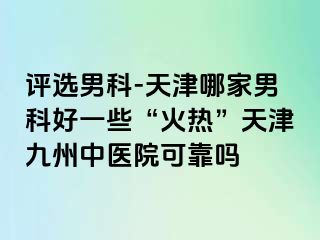 评选男科-天津哪家男科好一些“火热”天津九洲中医院可靠吗