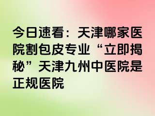 今日速看：天津哪家医院割包皮专业“立即揭秘”天津九洲中医院是正规医院