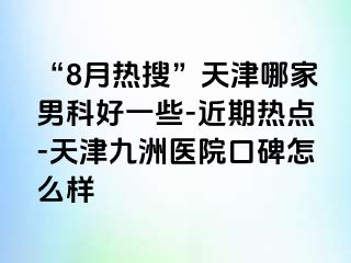 “8月热搜”天津哪家男科好一些-近期热点-天津九洲医院口碑怎么样