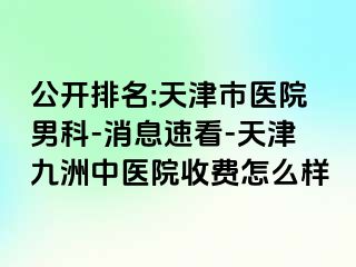 公开排名:天津市医院男科-消息速看-天津九洲中医院收费怎么样