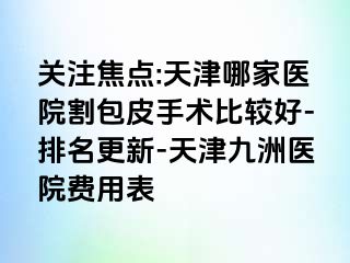 关注焦点:天津哪家医院割包皮手术比较好-排名更新-天津九洲医院费用表