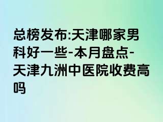 总榜发布:天津哪家男科好一些-本月盘点-天津九洲中医院收费高吗