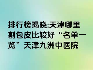 排行榜揭晓:天津哪里割包皮比较好“名单一览”天津九洲中医院