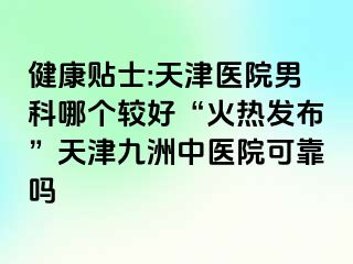 健康贴士:天津医院男科哪个较好“火热发布”天津九洲中医院可靠吗