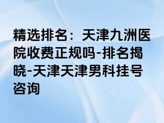 精选排名：天津九洲医院收费正规吗-排名揭晓-天津天津男科挂号咨询