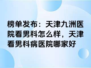 榜单发布：天津九洲医院看男科怎么样，天津看男科病医院哪家好