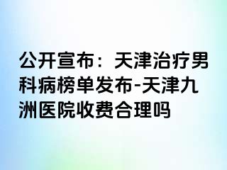 公开宣布：天津治疗男科病榜单发布-天津九洲医院收费合理吗