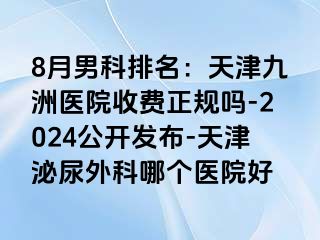 8月男科排名：天津九洲医院收费正规吗-2024公开发布-天津泌尿外科哪个医院好