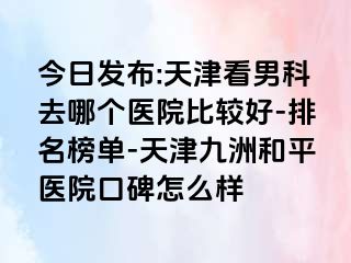 今日发布:天津看男科去哪个医院比较好-排名榜单-天津和平九洲医院口碑怎么样