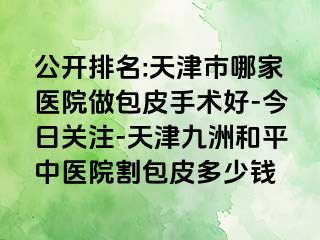 公开排名:天津市哪家医院做包皮手术好-今日关注-天津和平九洲中医院割包皮多少钱