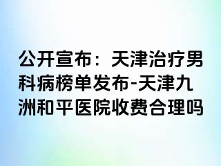 公开宣布：天津治疗男科病榜单发布-天津和平九洲医院收费合理吗