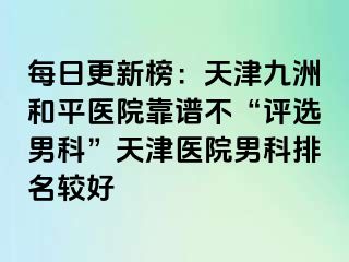 每日更新榜：天津和平九洲医院靠谱不“评选男科”天津医院男科排名较好