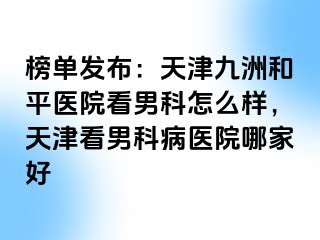 榜单发布：天津和平九洲医院看男科怎么样，天津看男科病医院哪家好