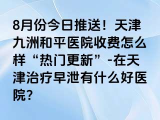 8月份今日推送！天津和平九洲医院收费怎么样“热门更新”-在天津治疗早泄有什么好医院？