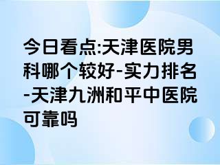 今日看点:天津医院男科哪个较好-实力排名-天津和平九洲中医院可靠吗