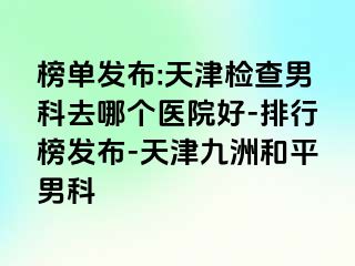 榜单发布:天津检查男科去哪个医院好-排行榜发布-天津和平九洲男科