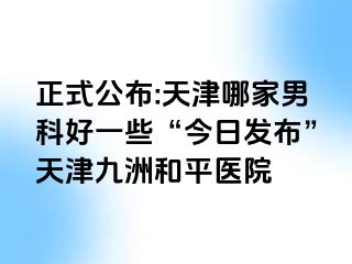 正式公布:天津哪家男科好一些“今日发布”天津和平九洲医院