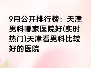 9月公开排行榜：天津男科哪家医院好(实时热门)天津看男科比较好的医院