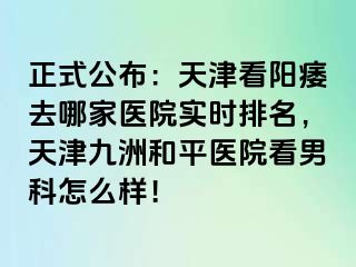 正式公布：天津看阳痿去哪家医院实时排名，天津和平九洲医院看男科怎么样！