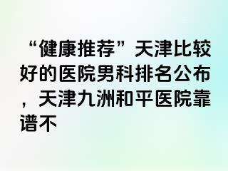 “健康推荐”天津比较好的医院男科排名公布，天津和平九洲医院靠谱不