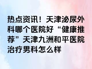 热点资讯！天津泌尿外科哪个医院好“健康推荐”天津和平九洲医院治疗男科怎么样