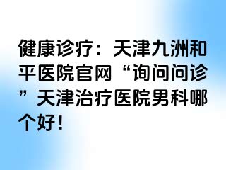 健康诊疗：天津和平九洲医院官网“询问问诊”天津治疗医院男科哪个好！