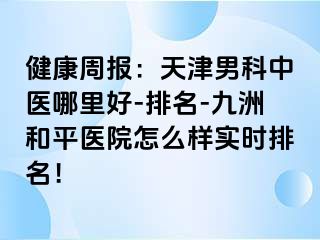 健康周报：天津男科中医哪里好-排名-和平九洲医院怎么样实时排名！