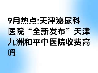 9月热点:天津泌尿科医院“全新发布”天津和平九洲中医院收费高吗