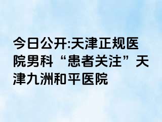 今日公开:天津正规医院男科“患者关注”天津和平九洲医院