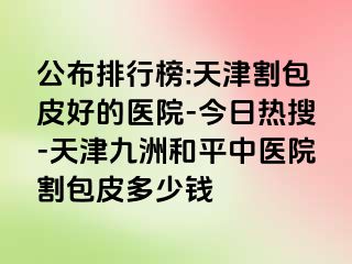 公布排行榜:天津割包皮好的医院-今日热搜-天津和平九洲中医院割包皮多少钱