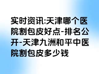 实时资讯:天津哪个医院割包皮好点-排名公开-天津和平九洲中医院割包皮多少钱